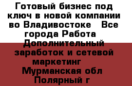 Готовый бизнес под ключ в новой компании во Владивостоке - Все города Работа » Дополнительный заработок и сетевой маркетинг   . Мурманская обл.,Полярный г.